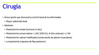 • Única opción que demuestra control local de la enfermedad
• Mayor sobrevida local.
• Opciones
• Mastectomía simple (tumores in situ)
• Mastectomía conservadora +LNC (CDI-CLI, In Situ extenso) +/- DA
• Mastectomía radical modificada (conservación de planos musculares)
• Lumpectomía (requiere de flap posterior)
Cirugía
 