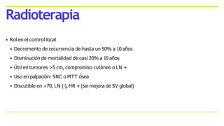 • Rol en el control local
• Decremento de recurrencia de hasta un 50% a 10 años
• Disminución de mortalidad de casi 20% a 15 años
• Útil en tumores >5 cm, compromiso cutáneo o LN +
• Uso en palpación: SNC o MTT ósea
• Discutible en >70, LN (-), HR +(sin mejora de SV global)
Radioterapia
 