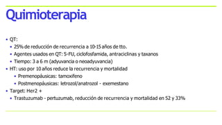 • QT:
• 25% de reducción de recurrencia a 10-15 años de tto.
• Agentes usados en QT: 5-FU, ciclofosfamida, antraciclinas y taxanos
• Tiempo: 3 a 6 m (adyuvancia o neoadyuvancia)
• HT: uso por 10 años reduce la recurrencia y mortalidad
• Premenopáusicas: tamoxifeno
• Postmenopáusicas: letrozol/anatrozol - exemestano
• Target: Her2 +
• Trastuzumab - pertuzumab, reducción de recurrencia y mortalidad en 52 y 33%
Quimioterapia
 