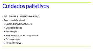 • NO ES IGUAL A PACIENTE AVANZADO
• Equipo multidisciplinario
• Unidad de Patología Mamaria
• Oncología médica
• Psicoterapia
• Kinesiterapia – terapia ocupacional
• Farmacoterapia
• Otras alternativas
Cuidadospaliativos
 