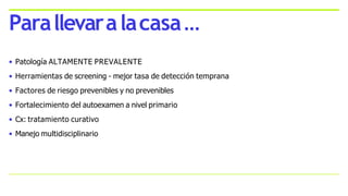 • Patología ALTAMENTE PREVALENTE
• Herramientas de screening - mejor tasa de detección temprana
• Factores de riesgo prevenibles y no prevenibles
• Fortalecimiento del autoexamen a nivel primario
• Cx: tratamiento curativo
• Manejo multidisciplinario
Parallevaralacasa…
 