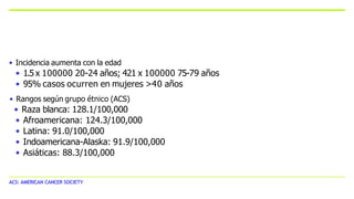 ACS: AMERICAN CANCER SOCIETY
• Incidencia aumenta con la edad
• 1.5 x 100000 20-24 años; 421 x 100000 75-79 años
• 95% casos ocurren en mujeres >40 años
• Rangos según grupo étnico (ACS)
• Raza blanca: 128.1/100,000
• Afroamericana: 124.3/100,000
• Latina: 91.0/100,000
• Indoamericana-Alaska: 91.9/100,000
• Asiáticas: 88.3/100,000
 