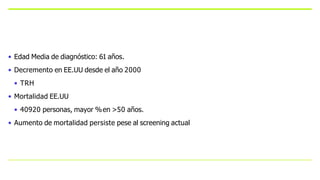 • Edad Media de diagnóstico: 61 años.
• Decremento en EE.UU desde el año 2000
• TRH
• Mortalidad EE.UU
• 40920 personas, mayor %en >50 años.
• Aumento de mortalidad persiste pese al screening actual
 