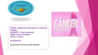 CURSO: Cuidado De Enfermeria en Salud de
la Mujer.
DOCENTE : Yrina Castañeda .
TEMA: Cancer de Mama.
CICLO: V CICLO
INTEGRANTES:
 Ancajima Huiman,Liseth Mariella
 