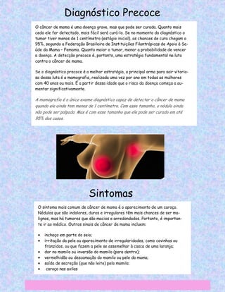 Diagnóstico Precoce
O câncer de mama é uma doença grave, mas que pode ser curada. Quanto mais
cedo ele for detectado, mais fácil será curá-lo. Se no momento do diagnóstico o
tumor tiver menos de 1 centímetro (estágio inicial), as chances de cura chegam a
95%, segundo a Federação Brasileira de Instituições Filantrópicas de Apoio à Sa-
úde da Mama – Femama. Quanto maior o tumor, menor a probabilidade de vencer
a doença. A detecção precoce é, portanto, uma estratégia fundamental na luta
contra o câncer de mama.

Se o diagnóstico precoce é a melhor estratégia, a principal arma para sair vitorio-
sa dessa luta é a mamografia, realizada uma vez por ano em todas as mulheres
com 40 anos ou mais. É a partir dessa idade que o risco da doença começa a au-
mentar significativamente.

A mamografia é o único exame diagnóstico capaz de detectar o câncer de mama
quando ele ainda tem menos de 1 centímetro. Com esse tamanho, o nódulo ainda
não pode ser palpado. Mas é com esse tamanho que ele pode ser curado em até
95% dos casos.




                             Sintomas
 O sintoma mais comum de câncer de mama é o aparecimento de um caroço.
 Nódulos que são indolores, duros e irregulares têm mais chances de ser ma-
 lignos, mas há tumores que são macios e arredondados. Portanto, é importan-
 te ir ao médico. Outros sinais de câncer de mama incluem:

    inchaço em parte do seio;
    irritação da pele ou aparecimento de irregularidades, como covinhas ou
     franzidos, ou que fazem a pele se assemelhar à casca de uma laranja;
    dor no mamilo ou inversão do mamilo (para dentro);
    vermelhidão ou descamação do mamilo ou pele da mama;
    saída de secreção (que não leite) pelo mamilo;
     caroço nas axilas
 