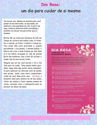 Dia Rosa:
                      um dia para cuidar de si mesma

Um dia por ano. Apenas um diazinho para você
pensar no seu bem-estar, na sua saúde, em
melhorar a sua qualidade de vida. A partir de
hoje, todas as mulheres estão convidadas a
escolher um dia por ano para olhar para si
mesmas

Muitas são as coisas que deixamos de lado em
função da correria das nossas vidas. O traba-
lho, o marido, os filhos, a família e tantas ou-
tras coisas vêm como prioridade e, quando
percebemos, o dia passou, a semana passou, o
mês ou até o ano, e nada fizemos por nós. Esse
já é um hábito arraigado na vida de grande
parte das mulheres, mas é hora de acordar e
mudar isso de uma vez por todas.

Imagine que um dia você acorda e tira o dia
todo para se cuidar. Toma aquele banho agra-
dável, longo (mas não muito), senta calmamen-
te para saborear um delicioso café da manhã,
sem pressa, tendo como único compromisso,
cuidar de você. Esse será o seu     Dia Rosa, o
momento ideal para lembrar-se da sua saúde,
visitar seu médico e fazer aqueles exames de
rotina, incluindo, claro, a mamografia para se
prevenir do câncer de mama.
 