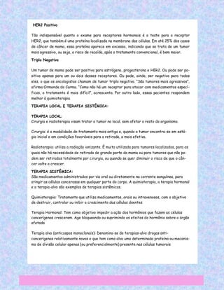 HER2 Positivo

Tão indispensável quanto o exame para receptores hormonais é o teste para o receptor
HER2, que também é uma proteína localizada na membrana das células. Em até 25% dos casos
de câncer de mama, essa proteína aparece em excesso, indicando que se trata de um tumor
mais agressivo, ou seja, o risco de recaída, após o tratamento convencional, é bem maior.

Triplo Negativo

Um tumor de mama pode ser positivo para estrógeno, progesterona e HER2. Ou pode ser po-
sitivo apenas para um ou dois desses receptores. Ou pode, ainda, ser negativo para todos
eles, o que os oncologistas chamam de tumor triplo negativo. “São tumores mais agressivos”,
afirma Ormonde do Carmo. “Como não há um receptor para atacar com medicamentos especí-
ficos, o tratamento é mais difícil”, acrescenta. Por outro lado, essas pacientes respondem
melhor à quimioterapia.

TERAPIA LOCAL E TERAPIA SISTÊMICA:

TERAPIA LOCAL:
Cirurgia e radioterapia visam tratar o tumor no local, sem afetar o resto do organismo.

Cirurgia: é a modalidade de tratamento mais antiga e, quando o tumor encontra-se em está-
gio inicial e em condições favoráveis para a retirada, a mais efetiva.

Radioterapia: utiliza a radiação ionizante. É muito utilizada para tumores localizados, para os
quais não há necessidade de retirada de grande parte da mama ou para tumores que não po-
dem ser retirados totalmente por cirurgia, ou quando se quer diminuir o risco de que o cân-
cer volte a crescer.

TERAPIA SISTÊMICA:
São medicamentos administrados por via oral ou diretamente na corrente sanguínea, para
atingir as células cancerosas em qualquer parte do corpo. A quimioterapia, a terapia hormonal
e a terapia-alvo são exemplos de terapias sistêmicas.

Quimioterapia: Tratamento que utiliza medicamentos, orais ou intravenosos, com o objetivo
de destruir, controlar ou inibir o crescimento das células doentes

Terapia Hormonal: Tem como objetivo impedir a ação dos hormônios que fazem as células
cancerígenas crescerem. Age bloqueando ou suprimindo os efeitos do hormônio sobre o órgão
afetado

Terapia alvo (anticospos monoclonais): Denomina-se de terapias-alvo drogas anti-
cancerígenas relativamente novas e que tem como alvo uma determinada proteína ou mecanis-
mo de divisão celular apenas (ou preferencialmente) presente nas células tumorais.
 