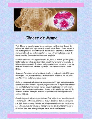 Câncer de Mama
Todo Câncer se caracteriza por um crescimento rápido e desordenado de
células, que adquirem a capacidade de se multiplicar. Essas células tendem a
ser muito agressivas e incontroláveis, determinando a formação de tumores
malignos (câncer), que podem espalhar-se para outras regiões do corpo. O
câncer também é comumente chamado de neoplasia.

O câncer de mama, como o próprio nome diz, afeta as mamas, que são glându-
las formadas por lobos, que se dividem em estruturas menores chamadas ló-
bulos e ductos mamários. É o tumor maligno mais comum em mulheres e o que
mais leva as brasileiras à morte, segundo o Instituto Nacional de Câncer
(Inca).

Segundo a Estimativa sobre Incidência de Câncer no Brasil, 2010-2011, pro-
duzida pelo Inca, o Brasil terá 500 mil novos casos de câncer por ano. Des-
ses, 49.240 mil serão tumores de mama.

O câncer de mama é relativamente raro antes dos 35 anos, mas acima dessa
idade sua incidência cresce rápida e progressivamente. É importante lembrar
que nem todo tumor na mama é maligno e que ele pode ocorrer também em
homens, mas em número muito menor. A maioria dos nódulos (ou caroços) de-
tectados na mama é benigna, mas isso só pode ser confirmado por meio de
exames médicos.

Quando diagnosticado e tratado ainda em fase inicial, isto é, quando o nódulo
é menor que 1 centímetro, as chances de cura do câncer de mama chegam a
até 95%. Tumores desse tamanho são pequenos demais para ser detectados
por palpação, mas são visíveis na mamografia. Por isso é fundamental que to-
da mulher faça uma mamografia por ano a partir dos 40 anos.
 