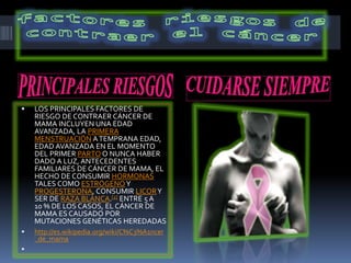  LOS PRINCIPALES FACTORES DE
RIESGO DE CONTRAER CÁNCER DE
MAMA INCLUYEN UNA EDAD
AVANZADA, LA PRIMERA
MENSTRUACIÓN ATEMPRANA EDAD,
EDAD AVANZADA EN EL MOMENTO
DEL PRIMER PARTO O NUNCA HABER
DADO A LUZ, ANTECEDENTES
FAMILIARES DE CÁNCER DE MAMA, EL
HECHO DE CONSUMIR HORMONAS
TALES COMO ESTRÓGENOY
PROGESTERONA, CONSUMIR LICORY
SER DE RAZA BLANCA.[2] ENTRE 5 A
10 % DE LOS CASOS, EL CÁNCER DE
MAMA ES CAUSADO POR
MUTACIONES GENÉTICAS HEREDADAS
 http://es.wikipedia.org/wiki/C%C3%A1ncer
_de_mama

 