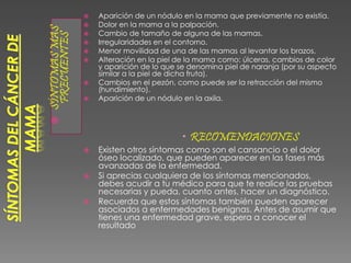 SÍNTOMASMAS
FRECUENTES
 Aparición de un nódulo en la mama que previamente no existía.
 Dolor en la mama a la palpación.
 Cambio de tamaño de alguna de las mamas.
 Irregularidades en el contorno.
 Menor movilidad de una de las mamas al levantar los brazos.
 Alteración en la piel de la mama como: úlceras, cambios de color
y aparición de lo que se denomina piel de naranja (por su aspecto
similar a la piel de dicha fruta).
 Cambios en el pezón, como puede ser la retracción del mismo
(hundimiento).
 Aparición de un nódulo en la axila.
 RECOMENDACIONES
 Existen otros síntomas como son el cansancio o el dolor
óseo localizado, que pueden aparecer en las fases más
avanzadas de la enfermedad.
 Si aprecias cualquiera de los síntomas mencionados,
debes acudir a tu médico para que te realice las pruebas
necesarias y pueda, cuanto antes, hacer un diagnóstico.
 Recuerda que estos síntomas también pueden aparecer
asociados a enfermedades benignas. Antes de asumir que
tienes una enfermedad grave, espera a conocer el
resultado
 
