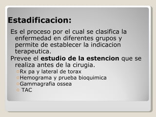 Estadificacion:
Es el proceso por el cual se clasifica la
 enfermedad en diferentes grupos y
 permite de establecer la indicacion
 terapeutica.
Prevee el estudio de la estencion que se
 realiza antes de la cirugia.
  o Rx pa y lateral de torax
  o Hemograma y prueba bioquimica
  o Gammagrafia ossea
  o TAC
 
