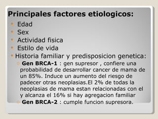 Principales factores etiologicos:
   Edad
   Sex
   Actividad fisica
   Estilo de vida
   Historia familiar y predisposicion genetica:
    o Gen BRCA-1 : gen supresor , confiere una
     probabilidad de desarrollar cancer de mama de
     un 85%. Induce un aumento del riesgo de
     padecer otras neoplasias.El 2% de todas la
     neoplasias de mama estan relacionadas con el
     y alcanza el 16% si hay agregacion familiar
    o Gen BRCA-2 : cumple funcion supresora.
 