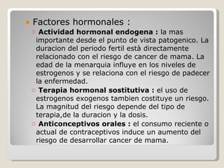 ● Factores hormonales :
 o Actividad hormonal endogena : la mas
  importante desde el punto de vista patogenico. La
  duracion del periodo fertil està directamente
  relacionado con el riesgo de cancer de mama. La
  edad de la menarquia influye en los niveles de
  estrogenos y se relaciona con el riesgo de padecer
  la enfermedad.
 o Terapia hormonal sostitutiva : el uso de
  estrogenos exogenos tambien costituye un riesgo.
  La magnitud del riesgo depende del tipo de
  terapia,de la duracion y la dosis.
 o Anticonceptivos orales : el consumo reciente o
  actual de contraceptivos induce un aumento del
  riesgo de desarrollar cancer de mama.
 
