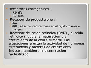    Receptores estrogenicos :
    o RE-alfa
    o RE-beta
●   Receptor de progesterona :
    o PRA
    o PRB , altas concentraciones en el tejido mamario
      maligno
●    Receptor del acido retinoico (RAR) , el acido
    retinoico modula la maturacion y el
    crecimiento de la celula tumoral. Las
    alteraciones afectan la actividad de hormonas
    esteroideas y factores de crecimiento .
    Induce , tambien , la diseminacion
    metastasica.
 