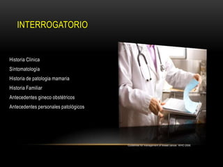INTERROGATORIO


Historia Clinica
Síntomatología
Historia de patologia mamaria
Historia Familiar
Antecedentes gineco obstétricos
Antecedentes personales patológicos




                                      Guidelines for management of breast cancer. WHO 2006.
 
