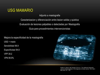 USG MAMARIO
                                          Adjunto a mastografia
                      Caracterizacion y diferenciación entre lesion solida y quistica
                     Evaluación de lesiones palpables o detectadas por Mastografia
                               Guia para procedimientos intervencionistas


Mejora la especificidad de la mastografia
USG + masto
Sensibilidad 96.9
Especificidad 94.8
VPP 39.2
VPN 99.9%



                                                                  Flobbe, K, Bosch, AM, Kessels, AG et al. The additional diagnostic
                                                                  value of ultrasonography in the diagnosis of breast cancer. Arch Intern
                                                                  Med 2003; 63: 1194.
 