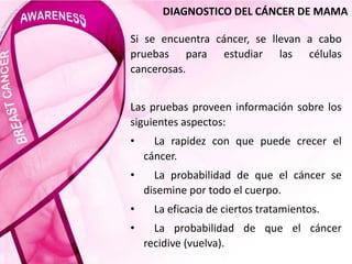 DIAGNOSTICO DEL CÁNCER DE MAMA
Si se encuentra cáncer, se llevan a cabo
pruebas para estudiar las células
cancerosas.
Las pruebas proveen información sobre los
siguientes aspectos:
• La rapidez con que puede crecer el
cáncer.
• La probabilidad de que el cáncer se
disemine por todo el cuerpo.
• La eficacia de ciertos tratamientos.
• La probabilidad de que el cáncer
recidive (vuelva).
 