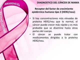 DIAGNOSTICO DEL CÁNCER DE MAMA
Receptor del factor de crecimiento
epidérmico humano tipo 2 (HER2/neu):
• Si hay concentraciones más elevadas de
proteína HER2/neu que lo normal, el
cáncer puede crecer más rápido y es más
probable que se disemine hasta otras
partes del cuerpo.
• El cáncer se puede tratar con
medicamentos dirigidos a la proteína
HER2/neu.
 