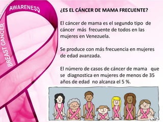 ¿ES EL CÁNCER DE MAMA FRECUENTE?
El cáncer de mama es el segundo tipo de
cáncer más frecuente de todos en las
mujeres en Venezuela.
Se produce con más frecuencia en mujeres
de edad avanzada.
El número de casos de cáncer de mama que
se diagnostica en mujeres de menos de 35
años de edad no alcanza el 5 %.
 