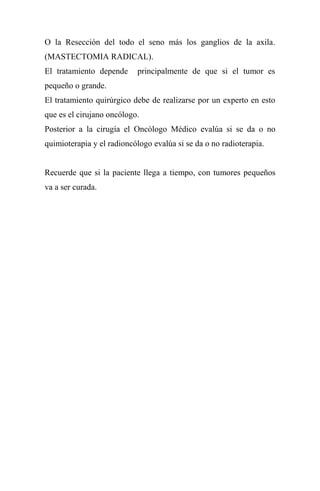 O la Resección del todo el seno más los ganglios de la axila.
(MASTECTOMIA RADICAL).
El tratamiento depende     principalmente de que si el tumor es
pequeño o grande.
El tratamiento quirúrgico debe de realizarse por un experto en esto
que es el cirujano oncólogo.
Posterior a la cirugía el Oncólogo Médico evalúa si se da o no
quimioterapia y el radioncólogo evalúa si se da o no radioterapia.


Recuerde que si la paciente llega a tiempo, con tumores pequeños
va a ser curada.
 