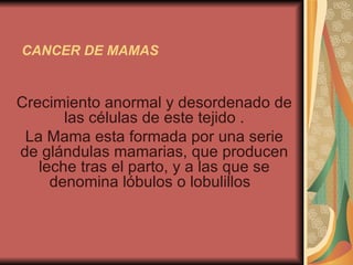 CANCER DE MAMAS Crecimiento anormal y desordenado de las células de este tejido . La Mama esta formada por una serie de glándulas mamarias, que producen leche tras el parto, y a las que se denomina lóbulos o lobulillos  