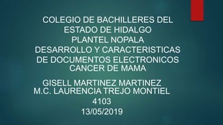 COLEGIO DE BACHILLERES DEL
ESTADO DE HIDALGO
PLANTEL NOPALA
DESARROLLO Y CARACTERISTICAS
DE DOCUMENTOS ELECTRONICOS
CANCER DE MAMA
GISELL MARTINEZ MARTINEZ
M.C. LAURENCIA TREJO MONTIEL
4103
13/05/2019
 