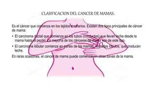CLASIFICACION DEL CANCER DE MAMAS.
Es el cáncer que comienza en los tejidos mamarios. Existen dos tipos principales de cáncer
de mama:
• El carcinoma ductal que comienza en los tubos (conductos) que llevan leche desde la
mama hasta el pezón. La mayoría de los cánceres de mama son de este tipo.
• El carcinoma lobular comienza en partes de las mamas, llamadas lóbulos, que producen
leche.
En raras ocasiones, el cáncer de mama puede comenzar en otras zonas de la mama.
 