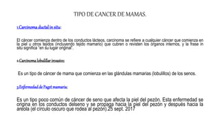 TIPO DE CANCER DE MAMAS.
1.Carcinomaductal in situ:
El cáncer comienza dentro de los conductos lácteos, carcinoma se refiere a cualquier cáncer que comienza en
la piel u otros tejidos (incluyendo tejido mamario) que cubren o revisten los órganos internos, y la frase in
situ significa “en su lugar original”.
2.Carcinomalobulillar invasivo:
Es un tipo de cáncer de mama que comienza en las glándulas mamarias (lobulillos) de los senos.
3.Enfermedadde Paget mamaria:
Es un tipo poco común de cáncer de seno que afecta la piel del pezón. Esta enfermedad se
origina en los conductos delseno y se propaga hacia la piel del pezón y después hacia la
areola (el círculo oscuro que rodea al pezón).25 sept. 2017
 