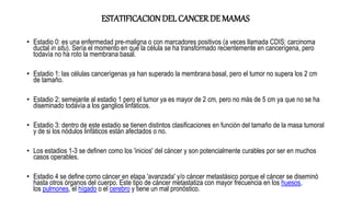ESTATIFICACIONDEL CANCER DE MAMAS
• Estadio 0: es una enfermedad pre-maligna o con marcadores positivos (a veces llamada CDIS: carcinoma
ductal in situ). Sería el momento en que la célula se ha transformado recientemente en cancerígena, pero
todavía no ha roto la membrana basal.
• Estadio 1: las células cancerígenas ya han superado la membrana basal, pero el tumor no supera los 2 cm
de tamaño.
• Estadio 2: semejante al estadio 1 pero el tumor ya es mayor de 2 cm, pero no más de 5 cm ya que no se ha
diseminado todavía a los ganglios linfáticos.
• Estadio 3: dentro de este estadio se tienen distintos clasificaciones en función del tamaño de la masa tumoral
y de si los nódulos linfáticos están afectados o no.
• Los estadios 1-3 se definen como los 'inicios' del cáncer y son potencialmente curables por ser en muchos
casos operables.
• Estadio 4 se define como cáncer en etapa 'avanzada' y/o cáncer metastásico porque el cáncer se diseminó
hasta otros órganos del cuerpo. Este tipo de cáncer metastatiza con mayor frecuencia en los huesos,
los pulmones, el hígado o el cerebro y tiene un mal pronóstico.
 