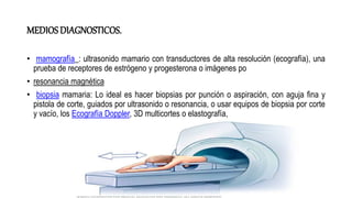 MEDIOSDIAGNOSTICOS.
• mamografía_: ultrasonido mamario con transductores de alta resolución (ecografía), una
prueba de receptores de estrógeno y progesterona o imágenes po
• resonancia magnética
• biopsia mamaria: Lo ideal es hacer biopsias por punción o aspiración, con aguja fina y
pistola de corte, guiados por ultrasonido o resonancia, o usar equipos de biopsia por corte
y vacío, los Ecografía Doppler, 3D multicortes o elastografía,
 