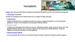 TRATAMIENTO.
Cirugía. Hay varios procedimientos quirúrgicos dependiendo del tamaño tumoral y del compromiso ganglionar.
• Tumorectomíao lumpectomía,
consiste en la extirpación de la masa tumoral con un margen de tejido adecuado.
• Cuadrantectomía.
• implica la extirpación de un cuadrante mamario con el tumor; puede acompañarse o no de vaciamiento
ganglionar, es decir, de la extirpación de los ganglios linfáticos axilares.
• Mastectomía simple-
• consiste en la extirpación de la mama con el tumor, incluyendo el pezón, areola y piel, así como uno o más
ganglios linfáticos axilares. No se remueve ninguno de los músculos por debajo del pecho. Puede ser
higiénica en tumores avanzados, con fines paliativos.
• Mastectomíaradicalmodificada.
• se hace resección de la mama con vaciamiento axilar. Se deja un sistema de drenaje a presión negativa.
 