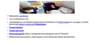 • Medicamentoso quimioterapia
• por vía intravenosa u oral
• quimioterapia por vía intratecal (medicamentos introducidos en la médula espinal con una aguja, en el área
denominada espacio subaracnoide) Radioterapia
• Terapia biológica
• Terapia adyuvante
• Hormonoterapia Se utiliza un antagonista de los estrógenos como el Tamoxifén.
• Medicamentos para prevenir y tratar náuseas y otros efectos secundarios del tratamiento.
 