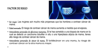 FACTOR DE RISGO
• Ser mujer. Las mujeres son mucho más propensas que los hombres a contraer cáncer de
mama.
• Edad avanzada. El riesgo de contraer cáncer de mama aumenta a medida que envejeces.
• Antecedentes personales de afecciones mamarias. Si te has sometido a una biopsia de mama en la
cual se detectó un carcinoma lobulillar in situ o una hiperplasia atípica de mama, tienes
alto riesgo de contraer cáncer de mama.
• Antecedentes personales de cáncer de mama. Si tuvistecáncer en una mama, tu riesgo de
contraer cáncer en la otra mama es mayor.
•
 