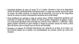 • Antecedentes familiares de cáncer de mama. Si a tu madre, hermana o hija se le diagnosticó
cáncer de mama, particularmente a temprana edad, tu riesgo de contraer cáncer de mama
es mayor. De todas maneras, la mayoría de las personas a las que se les diagnostica
cáncer de mama no tienen antecedentes familiares de la enfermedad.
• Genes hereditarios que aumentan el riesgo de contraer cáncer. Ciertas mutaciones genéticas que
aumentan el riesgo de contraer cáncer de mama pueden transmitirse de padres a hijos.
Las mutaciones genéticas más conocidas se conocen como «BRCA1» y «BRCA2». Estos
genes pueden aumentar en gran medida tu riesgo de contraer cáncer de mama y otros
tipos de cáncer, pero no logran que el cáncer sea inevitable.
• Exposición a la radiación. Si recibiste tratamientos con radiación en el tórax en la niñez o en
las primeras etapas de la adultez, tus probabilidades de contraer cáncer de mama son
mayores.
 