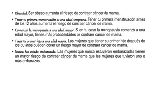 • Obesidad. Ser obeso aumenta el riesgo de contraer cáncer de mama.
• Tener tu primera menstruación a una edad temprana. Tener tu primera menstruación antes
de los 12 años aumenta el riesgo de contraer cáncer de mama.
• Comenzar la menopausia a una edad mayor. Si en tu caso la menopausia comenzó a una
edad mayor, tienes más probabilidades de contraer cáncer de mama.
• Tener tu primer hijo a una edad mayor. Las mujeres que tienen su primer hijo después de
los 30 años pueden correr un riesgo mayor de contraer cáncer de mama.
• Nunca has estado embarazada. Las mujeres que nunca estuvieron embarazadas tienen
un mayor riesgo de contraer cáncer de mama que las mujeres que tuvieron uno o
más embarazos.
 