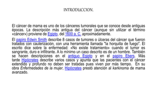 INTRODUCCION.
El cáncer de mama es uno de los cánceres tumorales que se conoce desde antiguas
épocas. La descripción más antigua del cáncer (aunque sin utilizar el término
«cáncer») proviene de Egipto, del 1600 a. C. aproximadamente.
El papiro Edwin Smith describe 8 casos de tumores o úlceras del cáncer que fueron
tratados con cauterización, con una herramienta llamada "la horquilla de fuego". El
escrito dice sobre la enfermedad: «No existe tratamiento» cuando el tumor es
sangrante, duro e infiltrante. A lo mínimo un caso descrito es de un hombre. También
se hacen descripciones en el antiguo Egipto y en el papiro Ebers. Más
tarde Hipócrates describe varios casos y apunta que las pacientes con el cáncer
extendido y profundo no deben ser tratadas pues viven por más tiempo. En su
obra Enfermedades de la mujer, Hipócrates prestó atención al karkinoma de mama
avanzado.
 