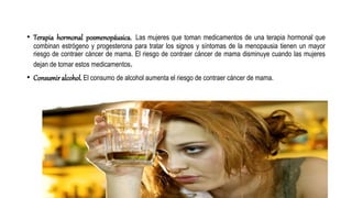 • Terapia hormonal posmenopáusica. Las mujeres que toman medicamentos de una terapia hormonal que
combinan estrógeno y progesterona para tratar los signos y síntomas de la menopausia tienen un mayor
riesgo de contraer cáncer de mama. El riesgo de contraer cáncer de mama disminuye cuando las mujeres
dejan de tomar estos medicamentos.
• Consumir alcohol. El consumo de alcohol aumenta el riesgo de contraer cáncer de mama.
 