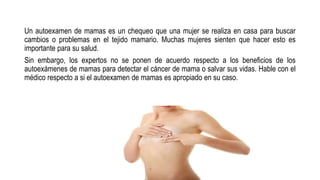 Un autoexamen de mamas es un chequeo que una mujer se realiza en casa para buscar
cambios o problemas en el tejido mamario. Muchas mujeres sienten que hacer esto es
importante para su salud.
Sin embargo, los expertos no se ponen de acuerdo respecto a los beneficios de los
autoexámenes de mamas para detectar el cáncer de mama o salvar sus vidas. Hable con el
médico respecto a si el autoexamen de mamas es apropiado en su caso.
 