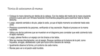 Técnica de autoexamen de mamas
• Coloque la mano derecha por detrás de la cabeza. Con los dedos del medio de la mano izquierda
presione suave pero con firmeza haciendo movimientos pequeños para examinar toda la mama
derecha.
• Luego, estando sentada o de pie, palpe la axila, ya que el tejido mamario se extiende hasta esta
zona.
• Presione suavemente los pezones, verificando si hay secreción. Repita el proceso en la mama
izquierda.
• Utilice uno de los patrones que se muestran en el diagrama para constatar que esté cubriendo todo
el tejido mamario.
• Luego, párese frente a un espejo con los brazos a los lados.
• Mire las mamas directamente y en el espejo. Busque cambios en la textura de la piel, como
hoyuelos, arrugas, abolladuras o piel que luzca como cáscara de naranja.
• Igualmente observe la forma y el contorno de cada mama.
• Revise para ver si el pezón está hundido.
 