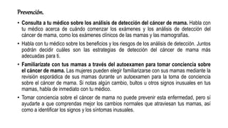 Prevención.
• Consulta a tu médico sobre los análisis de detección del cáncer de mama. Habla con
tu médico acerca de cuándo comenzar los exámenes y los análisis de detección del
cáncer de mama, como los exámenes clínicos de las mamas y las mamografías.
• Habla con tu médico sobre los beneficios y los riesgos de los análisis de detección. Juntos
podrán decidir cuáles son las estrategias de detección del cáncer de mama más
adecuadas para ti.
• Familiarízate con tus mamas a través del autoexamen para tomar conciencia sobre
el cáncer de mama. Las mujeres pueden elegir familiarizarse con sus mamas mediante la
revisión esporádica de sus mamas durante un autoexamen para la toma de conciencia
sobre el cáncer de mama. Si notas algún cambio, bultos u otros signos inusuales en tus
mamas, habla de inmediato con tu médico.
• Tomar conciencia sobre el cáncer de mama no puede prevenir esta enfermedad, pero sí
ayudarte a que comprendas mejor los cambios normales que atraviesan tus mamas, así
como a identificar los signos y los síntomas inusuales.
 