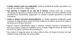 • Si bebes alcohol, hazlo con moderación. Limita la cantidad de alcohol que bebes a no
más de una copa al día, si eliges beber.
• Haz ejercicio la mayoría de los días de la semana. Intenta hacer por lo menos
30 minutos de ejercicios la mayoría de los días de la semana. Si no has realizado mucha
actividad física últimamente, pregúntale a tu médico si puedes ejercitarte y comienza
lentamente.
• Limita la terapia hormonal posmenopáusica. La terapia hormonal combinada puede
aumentar el riesgo de tener cáncer de mama. Habla con el médico acerca de los riesgos y
beneficios de la terapia hormonal.
• Algunas mujeres experimentan signos y síntomas molestos durante la menopausia y,
para esas mujeres, puede ser aceptable asumir el mayor riesgo de cáncer de mama a fin
de aliviar los signos y síntomas de la menopausia.
• Para reducir el riesgo de cáncer de mama, utiliza la dosis de terapia hormonal más baja
posible durante el período más corto posible.
 