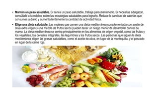 • Mantén un peso saludable. Si tienes un peso saludable, trabaja para mantenerlo. Si necesitas adelgazar,
consúltale a tu médico sobre las estrategias saludables para lograrlo. Reduce la cantidad de calorías que
consumes a diario y aumenta lentamente la cantidad de actividad física.
• Elige una dieta saludable. Las mujeres que comen una dieta mediterránea complementada con aceite de
oliva extra virgen y una mezcla de frutos secos pueden tener un riesgo menor de desarrollar cáncer de
mama. La dieta mediterránea se centra principalmente en los alimentos de origen vegetal, como las frutas y
los vegetales, los cereales integrales, las legumbres y los frutos secos. Las personas que siguen la dieta
mediterránea eligen las grasas saludables, como el aceite de oliva, en lugar de la mantequilla, y el pescado
en lugar de la carne roja.
 