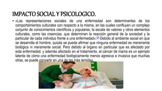 IMPACTO SOCIAL Y PSICOLOGICO.
• «Las representaciones sociales de una enfermedad son determinantes de los
comportamientos culturales con respecto a la misma, en las cuales confluyen un complejo
conjunto de conocimientos científicos y populares, la escala de valores y otros elementos
culturales, como las creencias, que determinan la reacción general de la sociedad y la
particular de cada individuo frente a una enfermedad».54 Debido al ambiente social en que
se desarrolla el hombre, quizás se pueda afirmar que ninguna enfermedad es meramente
biológica ni meramente social. Pero debido al órgano en particular que es afectado por
esta enfermedad, y además afectado en el tratamiento, el cáncer de mama es un ejemplo
latente de cómo una enfermedad biológicamente menos agresiva e invasiva que muchas
otras, se puede convertir en una de las más temidas.
 
