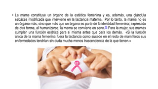 • La mama constituye un órgano de la estética femenina y es, además, una glándula
sebácea modificada que interviene en la lactancia materna. Por lo tanto, la mama no es
un órgano más, sino que más que un órgano es parte de la identidad femenina; expresado
de otra forma, al humanizarse, la mama se convierte en seno.56 Para la mujer, sus mamas
cumplen una función estética para sí misma antes que para los demás. «Si la función
única de la mama femenina fuera la lactancia como sucede en el resto de mamíferos sus
enfermedades tendrían sin duda mucha menos trascendencia de la que tienen.»
 