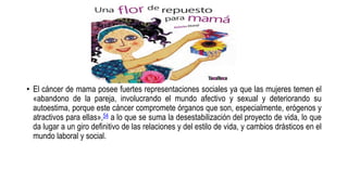 • El cáncer de mama posee fuertes representaciones sociales ya que las mujeres temen el
«abandono de la pareja, involucrando el mundo afectivo y sexual y deteriorando su
autoestima, porque este cáncer compromete órganos que son, especialmente, erógenos y
atractivos para ellas»,54 a lo que se suma la desestabilización del proyecto de vida, lo que
da lugar a un giro definitivo de las relaciones y del estilo de vida, y cambios drásticos en el
mundo laboral y social.
 