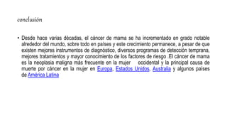 conclusión
• Desde hace varias décadas, el cáncer de mama se ha incrementado en grado notable
alrededor del mundo, sobre todo en países y este crecimiento permanece, a pesar de que
existen mejores instrumentos de diagnóstico, diversos programas de detección temprana,
mejores tratamientos y mayor conocimiento de los factores de riesgo .El cáncer de mama
es la neoplasia maligna más frecuente en la mujer occidental y la principal causa de
muerte por cáncer en la mujer en Europa, Estados Unidos, Australia y algunos países
de América Latina
 