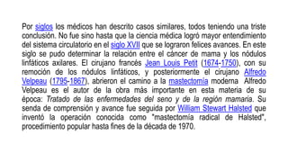 Por siglos los médicos han descrito casos similares, todos teniendo una triste
conclusión. No fue sino hasta que la ciencia médica logró mayor entendimiento
del sistema circulatorio en el siglo XVII que se lograron felices avances. En este
siglo se pudo determinar la relación entre el cáncer de mama y los nódulos
linfáticos axilares. El cirujano francés Jean Louis Petit (1674-1750), con su
remoción de los nódulos linfáticos, y posteriormente el cirujano Alfredo
Velpeau (1795-1867), abrieron el camino a la mastectomía moderna Alfredo
Velpeau es el autor de la obra más importante en esta materia de su
época: Tratado de las enfermedades del seno y de la región mamaria. Su
senda de comprensión y avance fue seguida por William Stewart Halsted que
inventó la operación conocida como "mastectomía radical de Halsted",
procedimiento popular hasta fines de la década de 1970.
 