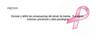 OBJETIVO
Conocer y definir las consecuencias del cáncer de mamas . Sus signos ,
síntomas, prevención y daño psicológico.
 