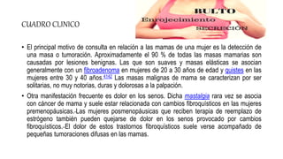 CUADRO CLINICO
• El principal motivo de consulta en relación a las mamas de una mujer es la detección de
una masa o tumoración. Aproximadamente el 90 % de todas las masas mamarias son
causadas por lesiones benignas. Las que son suaves y masas elásticas se asocian
generalmente con un fibroadenoma en mujeres de 20 a 30 años de edad y quistes en las
mujeres entre 30 y 40 años.4142 Las masas malignas de mama se caracterizan por ser
solitarias, no muy notorias, duras y dolorosas a la palpación.
• Otra manifestación frecuente es dolor en los senos. Dicha mastalgia rara vez se asocia
con cáncer de mama y suele estar relacionada con cambios fibroquísticos en las mujeres
premenopáusicas. Las mujeres posmenopáusicas que reciben terapia de reemplazo de
estrógeno también pueden quejarse de dolor en los senos provocado por cambios
fibroquísticos. El dolor de estos trastornos fibroquísticos suele verse acompañado de
pequeñas tumoraciones difusas en las mamas.
 