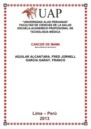 CANCER DE MAMA
(Nueva Medicina Germánica)
AGUILAR ALCANTARA, FRED JORNELL
GARCIA GARAY, FRANCO
“UNIVERSIDAD ALAS PERUANAS”
FACULTAD DE CIENCIAS DE LA SALUD
ESCUELA ACADEMICO PROFESIONAL DE
TECNOLOGIA MÉDICA
Lima – Perú
2013
 